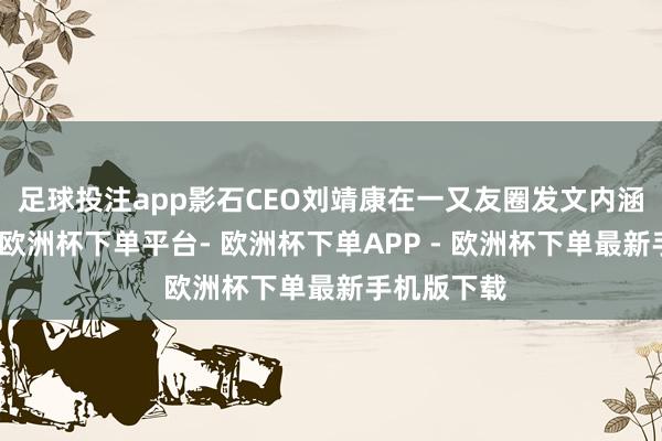 足球投注app影石CEO刘靖康在一又友圈发文内涵追觅俞浩-欧洲杯下单平台- 欧洲杯下单APP - 欧洲杯下单最新手机版下载