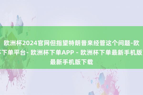 欧洲杯2024官网但指望特朗普来经管这个问题-欧洲杯下单平台- 欧洲杯下单APP - 欧洲杯下单最新手机版下载