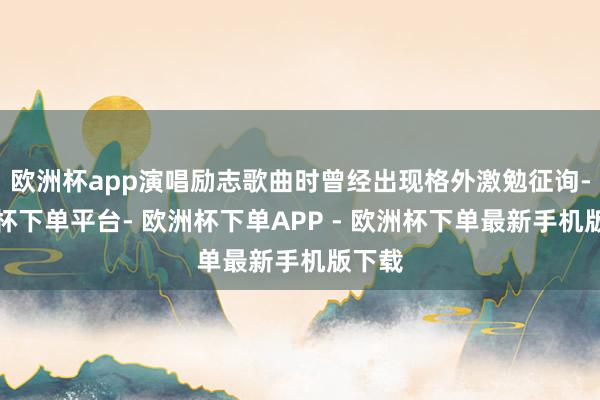 欧洲杯app演唱励志歌曲时曾经出现格外激勉征询-欧洲杯下单平台- 欧洲杯下单APP - 欧洲杯下单最新手机版下载