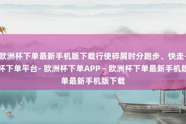 欧洲杯下单最新手机版下载行使碎屑时分跑步、快走-欧洲杯下单平台- 欧洲杯下单APP - 欧洲杯下单最新手机版下载