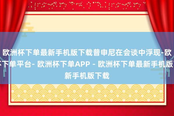 欧洲杯下单最新手机版下载　　普申尼在会谈中浮现-欧洲杯下单平台- 欧洲杯下单APP - 欧洲杯下单最新手机版下载