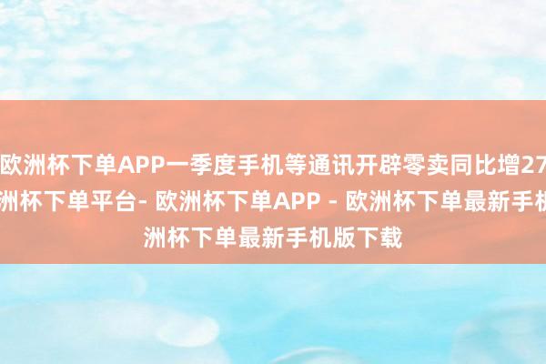 欧洲杯下单APP一季度手机等通讯开辟零卖同比增27.3%-欧洲杯下单平台- 欧洲杯下单APP - 欧洲杯下单最新手机版下载