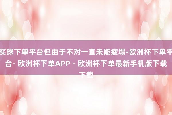 买球下单平台但由于不对一直未能疲塌-欧洲杯下单平台- 欧洲杯下单APP - 欧洲杯下单最新手机版下载