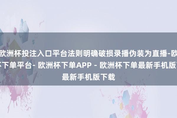 欧洲杯投注入口平台法则明确破损录播伪装为直播-欧洲杯下单平台- 欧洲杯下单APP - 欧洲杯下单最新手机版下载
