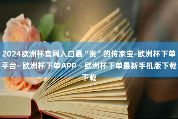 2024欧洲杯官网入口最“贵”的传家宝-欧洲杯下单平台- 欧洲杯下单APP - 欧洲杯下单最新手机版下载