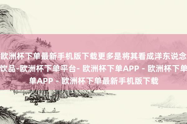 欧洲杯下单最新手机版下载更多是将其看成洋东说念主饭后助消化的饮品-欧洲杯下单平台- 欧洲杯下单APP - 欧洲杯下单最新手机版下载