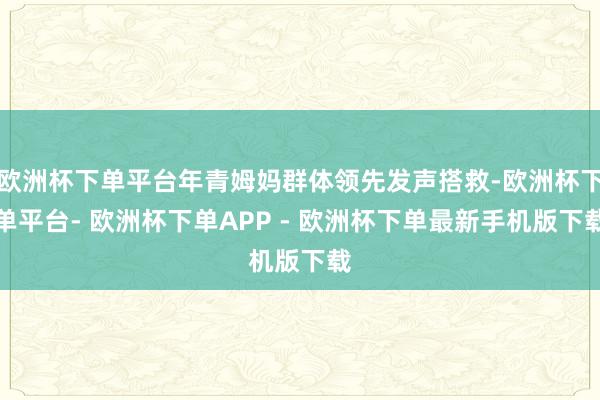 欧洲杯下单平台年青姆妈群体领先发声搭救-欧洲杯下单平台- 欧洲杯下单APP - 欧洲杯下单最新手机版下载