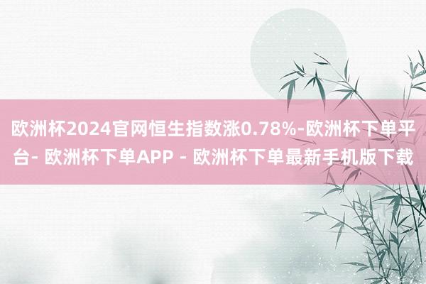 欧洲杯2024官网恒生指数涨0.78%-欧洲杯下单平台- 欧洲杯下单APP - 欧洲杯下单最新手机版下载