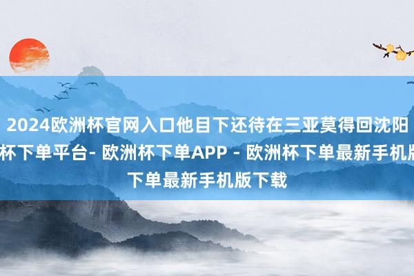 2024欧洲杯官网入口他目下还待在三亚莫得回沈阳-欧洲杯下单平台- 欧洲杯下单APP - 欧洲杯下单最新手机版下载