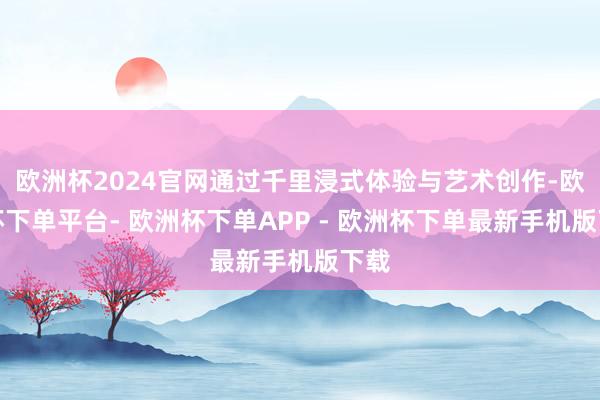 欧洲杯2024官网通过千里浸式体验与艺术创作-欧洲杯下单平台- 欧洲杯下单APP - 欧洲杯下单最新手机版下载