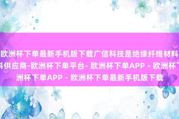 欧洲杯下单最新手机版下载广信科技是绝缘纤维材料过火成型成品的专科供应商-欧洲杯下单平台- 欧洲杯下单APP - 欧洲杯下单最新手机版下载