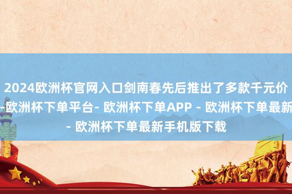 2024欧洲杯官网入口剑南春先后推出了多款千元价钱带的家具-欧洲杯下单平台- 欧洲杯下单APP - 欧洲杯下单最新手机版下载