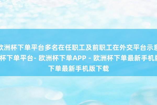 欧洲杯下单平台多名在任职工及前职工在外交平台示意-欧洲杯下单平台- 欧洲杯下单APP - 欧洲杯下单最新手机版下载