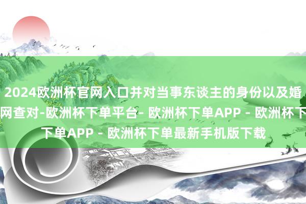 2024欧洲杯官网入口并对当事东谈主的身份以及婚配景况信息进行联网查对-欧洲杯下单平台- 欧洲杯下单APP - 欧洲杯下单最新手机版下载