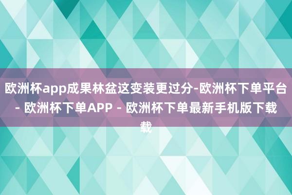 欧洲杯app成果林盆这变装更过分-欧洲杯下单平台- 欧洲杯下单APP - 欧洲杯下单最新手机版下载
