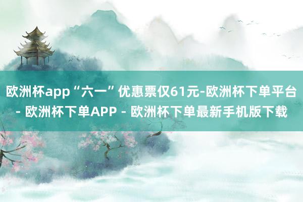 欧洲杯app“六一”优惠票仅61元-欧洲杯下单平台- 欧洲杯下单APP - 欧洲杯下单最新手机版下载