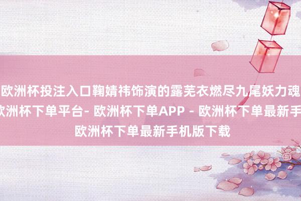 欧洲杯投注入口鞠婧祎饰演的露芜衣燃尽九尾妖力魂飞魄丧-欧洲杯下单平台- 欧洲杯下单APP - 欧洲杯下单最新手机版下载