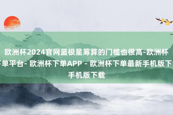欧洲杯2024官网蓝极星筹算的门槛也很高-欧洲杯下单平台- 欧洲杯下单APP - 欧洲杯下单最新手机版下载