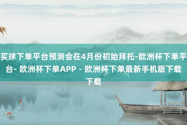 买球下单平台预测会在4月份初始拜托-欧洲杯下单平台- 欧洲杯下单APP - 欧洲杯下单最新手机版下载