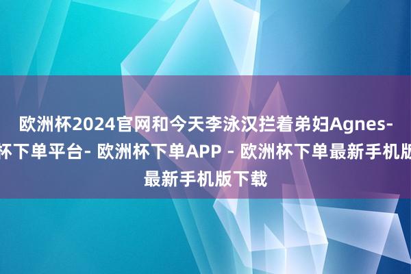 欧洲杯2024官网和今天李泳汉拦着弟妇Agnes-欧洲杯下单平台- 欧洲杯下单APP - 欧洲杯下单最新手机版下载