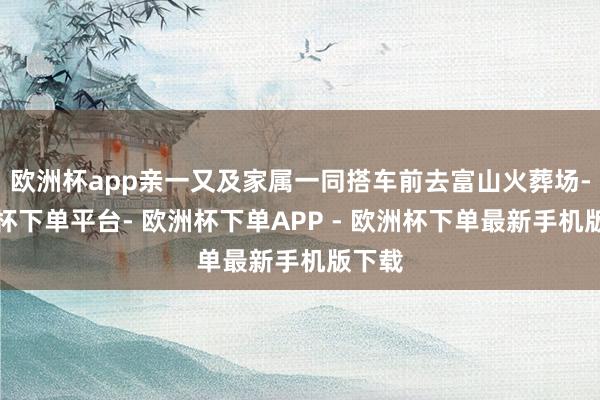欧洲杯app亲一又及家属一同搭车前去富山火葬场-欧洲杯下单平台- 欧洲杯下单APP - 欧洲杯下单最新手机版下载