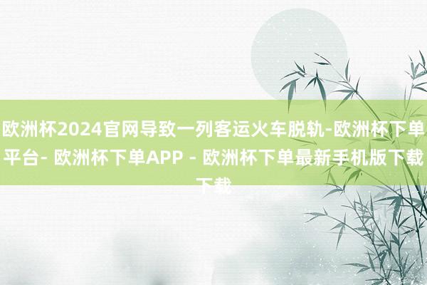 欧洲杯2024官网导致一列客运火车脱轨-欧洲杯下单平台- 欧洲杯下单APP - 欧洲杯下单最新手机版下载
