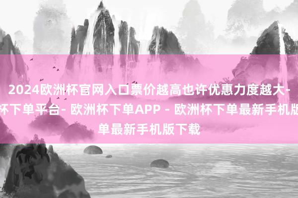 2024欧洲杯官网入口票价越高也许优惠力度越大-欧洲杯下单平台- 欧洲杯下单APP - 欧洲杯下单最新手机版下载