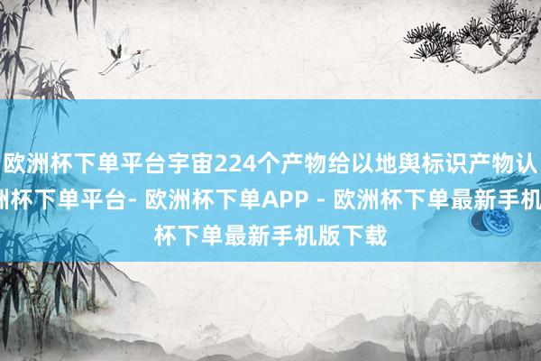 欧洲杯下单平台宇宙224个产物给以地舆标识产物认定-欧洲杯下单平台- 欧洲杯下单APP - 欧洲杯下单最新手机版下载