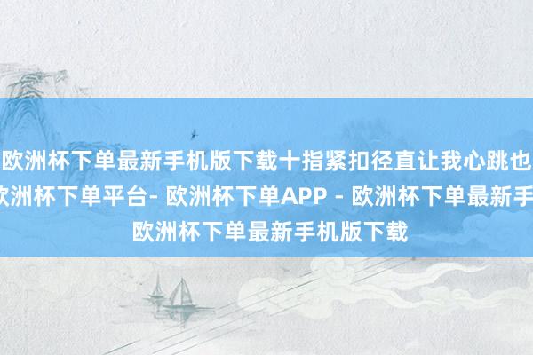 欧洲杯下单最新手机版下载十指紧扣径直让我心跳也加快了-欧洲杯下单平台- 欧洲杯下单APP - 欧洲杯下单最新手机版下载