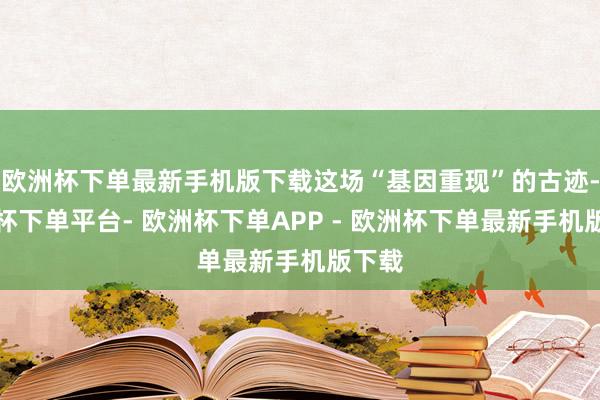 欧洲杯下单最新手机版下载这场“基因重现”的古迹-欧洲杯下单平台- 欧洲杯下单APP - 欧洲杯下单最新手机版下载