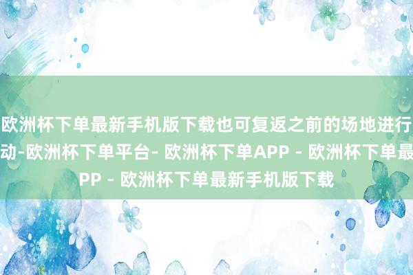 欧洲杯下单最新手机版下载也可复返之前的场地进行采集或支线活动-欧洲杯下单平台- 欧洲杯下单APP - 欧洲杯下单最新手机版下载