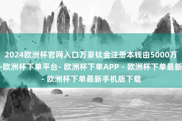 2024欧洲杯官网入口万豪钛金注册本钱由5000万元增至102-欧洲杯下单平台- 欧洲杯下单APP - 欧洲杯下单最新手机版下载