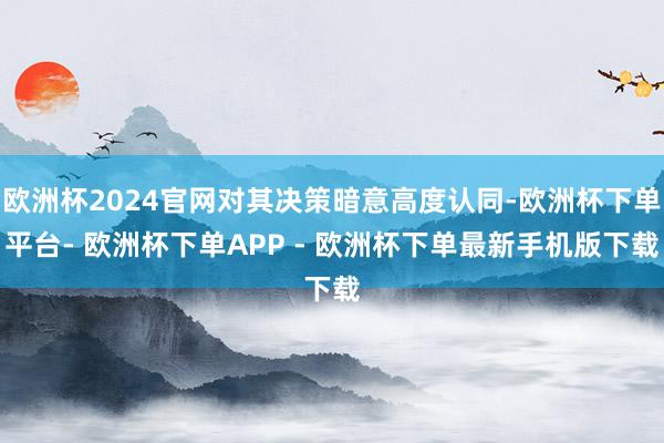 欧洲杯2024官网对其决策暗意高度认同-欧洲杯下单平台- 欧洲杯下单APP - 欧洲杯下单最新手机版下载