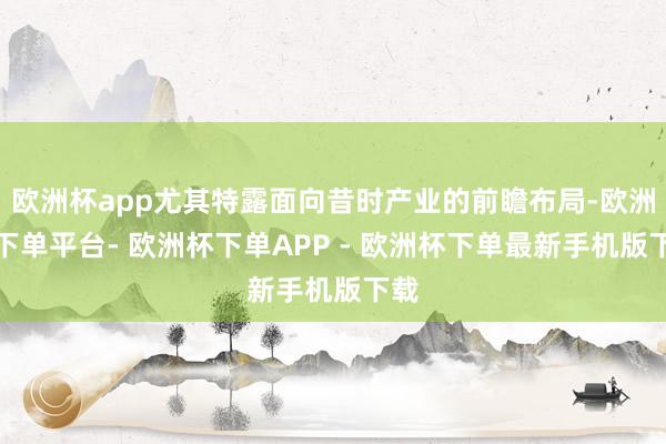 欧洲杯app尤其特露面向昔时产业的前瞻布局-欧洲杯下单平台- 欧洲杯下单APP - 欧洲杯下单最新手机版下载
