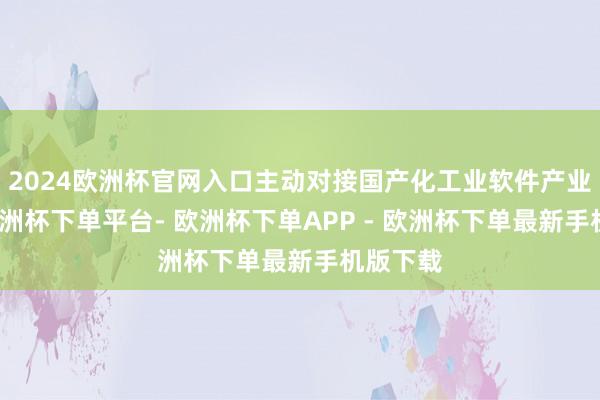 2024欧洲杯官网入口主动对接国产化工业软件产业需求-欧洲杯下单平台- 欧洲杯下单APP - 欧洲杯下单最新手机版下载