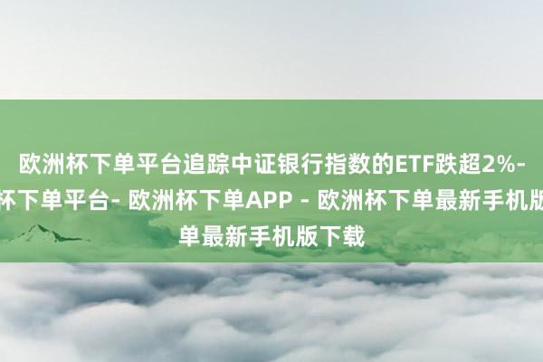 欧洲杯下单平台追踪中证银行指数的ETF跌超2%-欧洲杯下单平台- 欧洲杯下单APP - 欧洲杯下单最新手机版下载