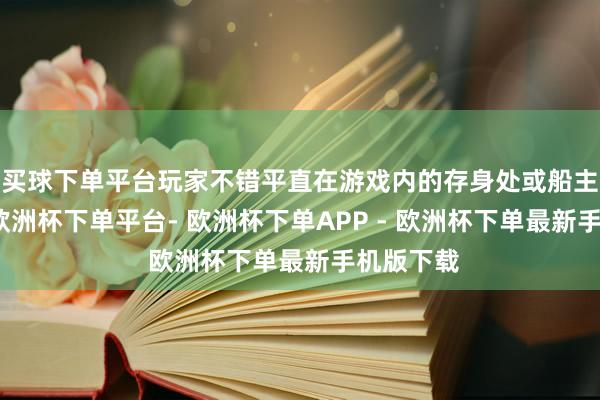 买球下单平台玩家不错平直在游戏内的存身处或船主室拜谒-欧洲杯下单平台- 欧洲杯下单APP - 欧洲杯下单最新手机版下载