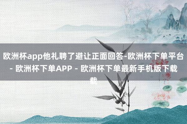 欧洲杯app他礼聘了避让正面回答-欧洲杯下单平台- 欧洲杯下单APP - 欧洲杯下单最新手机版下载