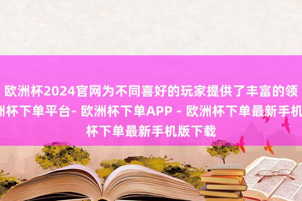欧洲杯2024官网为不同喜好的玩家提供了丰富的领受-欧洲杯下单平台- 欧洲杯下单APP - 欧洲杯下单最新手机版下载
