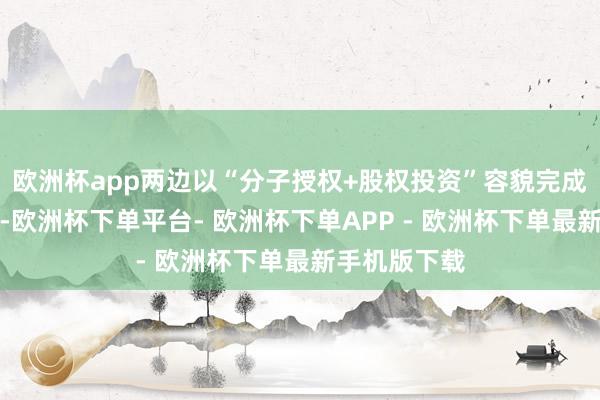 欧洲杯app两边以“分子授权+股权投资”容貌完成了深度绑定-欧洲杯下单平台- 欧洲杯下单APP - 欧洲杯下单最新手机版下载