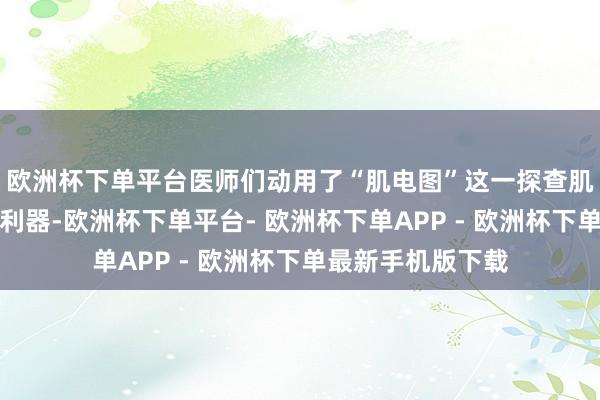 欧洲杯下单平台医师们动用了“肌电图”这一探查肌肉和神经功能的利器-欧洲杯下单平台- 欧洲杯下单APP - 欧洲杯下单最新手机版下载