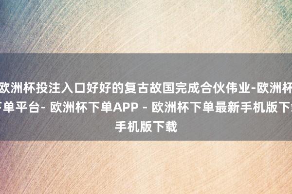 欧洲杯投注入口好好的复古故国完成合伙伟业-欧洲杯下单平台- 欧洲杯下单APP - 欧洲杯下单最新手机版下载