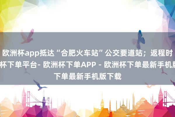 欧洲杯app抵达“合肥火车站”公交要道站；返程时-欧洲杯下单平台- 欧洲杯下单APP - 欧洲杯下单最新手机版下载