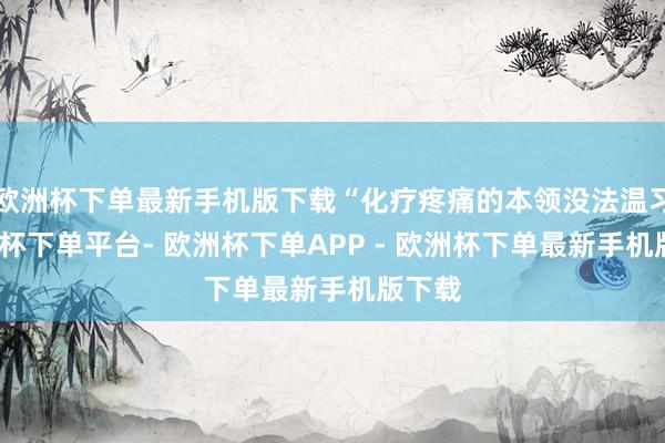 欧洲杯下单最新手机版下载“化疗疼痛的本领没法温习-欧洲杯下单平台- 欧洲杯下单APP - 欧洲杯下单最新手机版下载