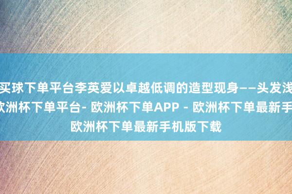 买球下单平台李英爱以卓越低调的造型现身——头发浅薄扎起-欧洲杯下单平台- 欧洲杯下单APP - 欧洲杯下单最新手机版下载