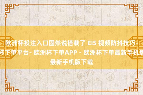 欧洲杯投注入口固然说搭载了 EIS 视频防抖技巧-欧洲杯下单平台- 欧洲杯下单APP - 欧洲杯下单最新手机版下载