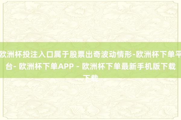 欧洲杯投注入口属于股票出奇波动情形-欧洲杯下单平台- 欧洲杯下单APP - 欧洲杯下单最新手机版下载