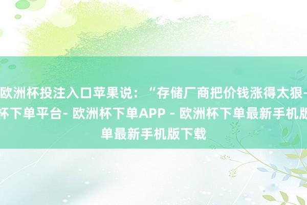 欧洲杯投注入口苹果说：“存储厂商把价钱涨得太狠-欧洲杯下单平台- 欧洲杯下单APP - 欧洲杯下单最新手机版下载