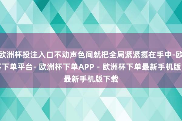 欧洲杯投注入口不动声色间就把全局紧紧攥在手中-欧洲杯下单平台- 欧洲杯下单APP - 欧洲杯下单最新手机版下载