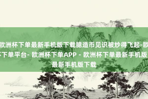 欧洲杯下单最新手机版下载臆造币见识被炒得飞起-欧洲杯下单平台- 欧洲杯下单APP - 欧洲杯下单最新手机版下载